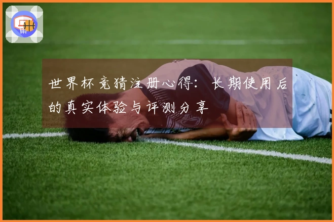 世界杯竞猜注册心得：长期使用后的真实体验与评测分享